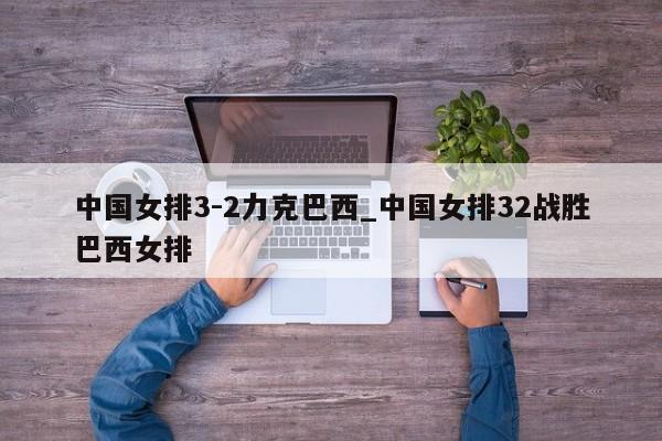 中国女排3-2力克巴西_中国女排32战胜巴西女排