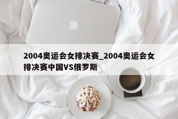 2004奥运会女排决赛_2004奥运会女排决赛中国VS俄罗斯