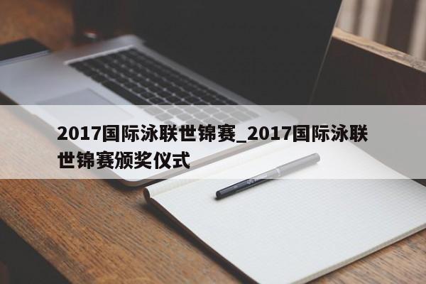 2017国际泳联世锦赛_2017国际泳联世锦赛颁奖仪式