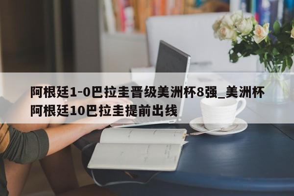 阿根廷1-0巴拉圭晋级美洲杯8强_美洲杯阿根廷10巴拉圭提前出线