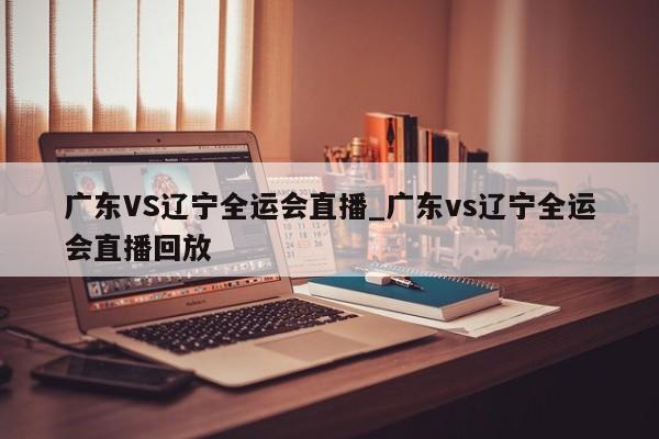 广东VS辽宁全运会直播_广东vs辽宁全运会直播回放