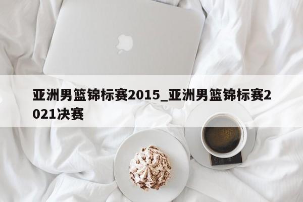 亚洲男篮锦标赛2015_亚洲男篮锦标赛2021决赛
