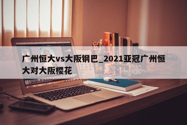 广州恒大vs大阪钢巴_2021亚冠广州恒大对大阪樱花