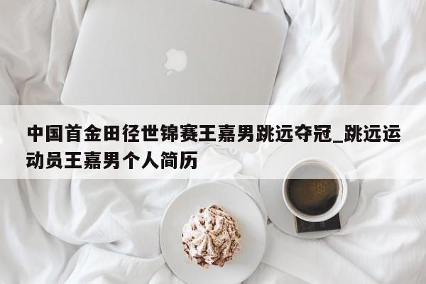 中国首金田径世锦赛王嘉男跳远夺冠_跳远运动员王嘉男个人简历