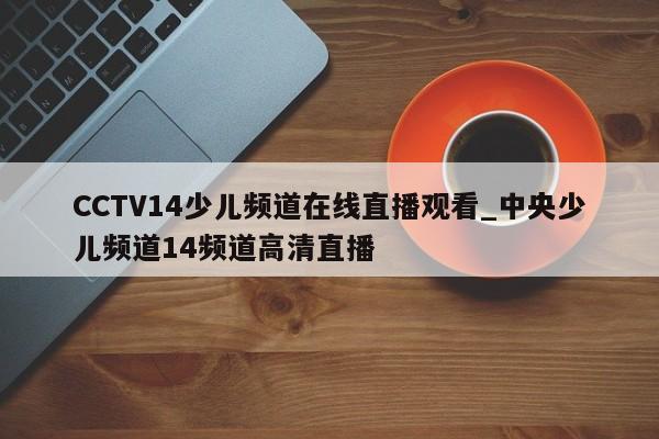 CCTV14少儿频道在线直播观看_中央少儿频道14频道高清直播