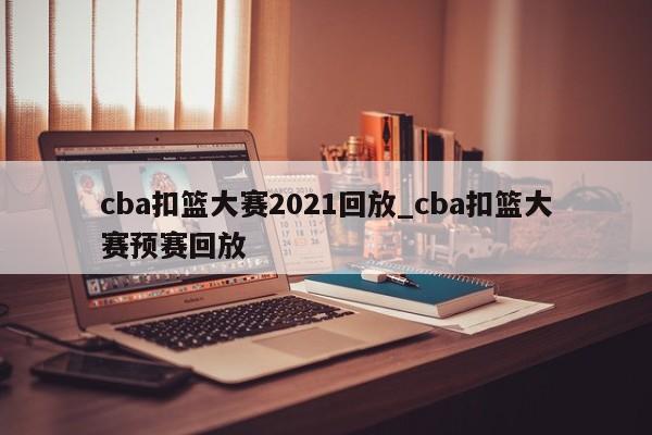 cba扣篮大赛2021回放_cba扣篮大赛预赛回放