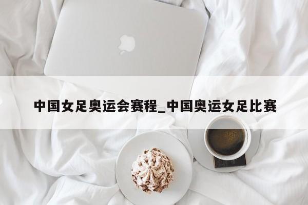 中国女足奥运会赛程_中国奥运女足比赛