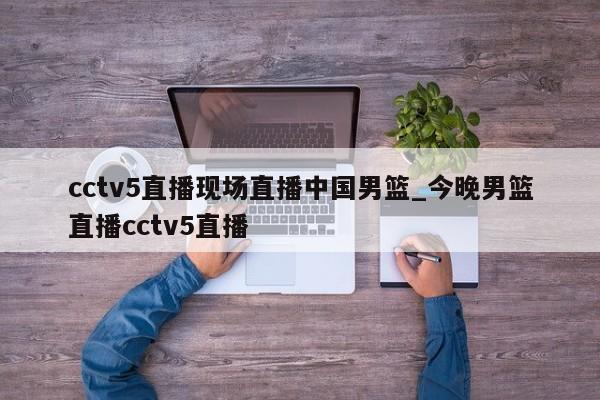cctv5直播现场直播中国男篮_今晚男篮直播cctv5直播