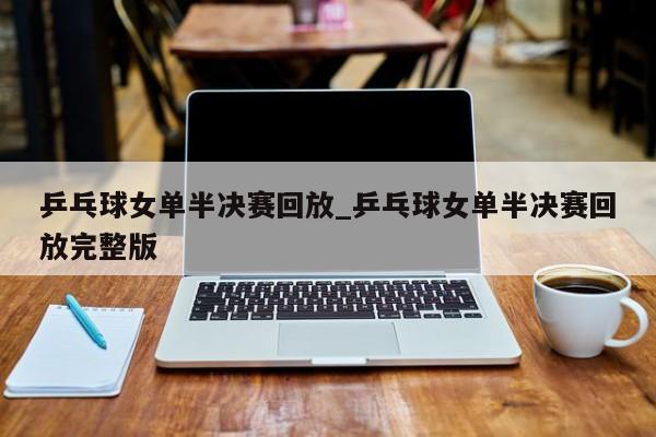 乒乓球女单半决赛回放_乒乓球女单半决赛回放完整版
