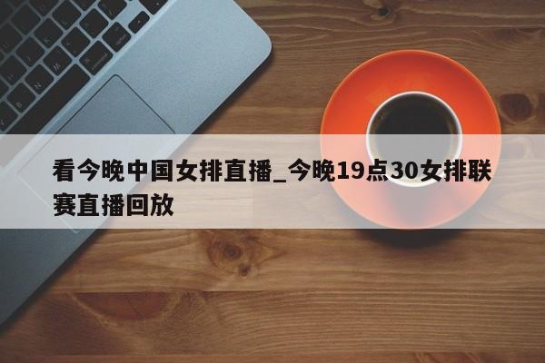 看今晚中国女排直播_今晚19点30女排联赛直播回放