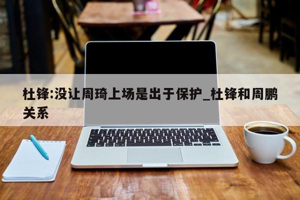 杜锋:没让周琦上场是出于保护_杜锋和周鹏关系