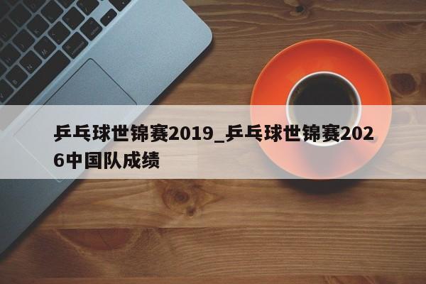 乒乓球世锦赛2019_乒乓球世锦赛2026中国队成绩