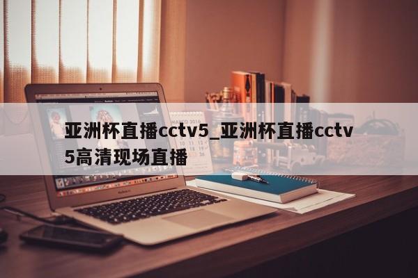 亚洲杯直播cctv5_亚洲杯直播cctv5高清现场直播