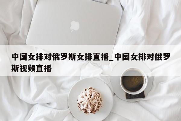 中国女排对俄罗斯女排直播_中国女排对俄罗斯视频直播
