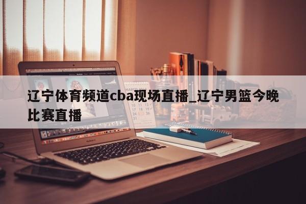 辽宁体育频道cba现场直播_辽宁男篮今晚比赛直播