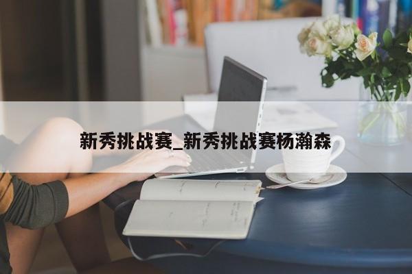 新秀挑战赛_新秀挑战赛杨瀚森