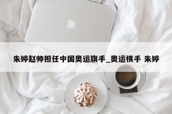 朱婷赵帅担任中国奥运旗手_奥运棋手 朱婷