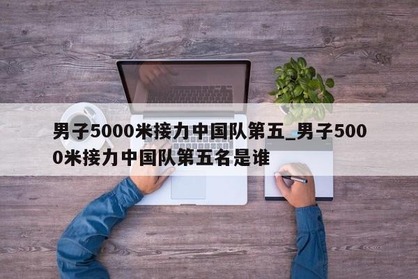男子5000米接力中国队第五_男子5000米接力中国队第五名是谁