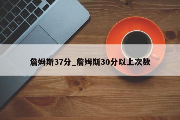 詹姆斯37分_詹姆斯30分以上次数