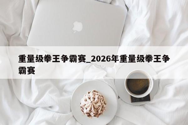 重量级拳王争霸赛_2026年重量级拳王争霸赛