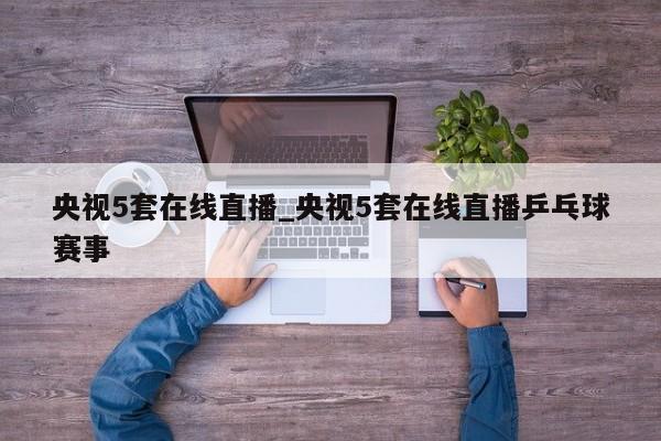 央视5套在线直播_央视5套在线直播乒乓球赛事