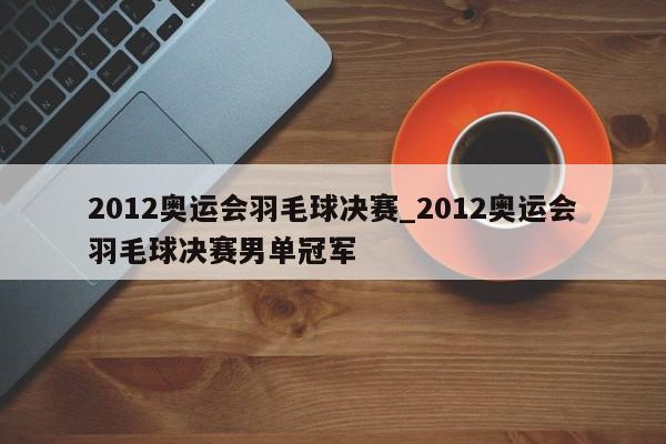 2012奥运会羽毛球决赛_2012奥运会羽毛球决赛男单冠军