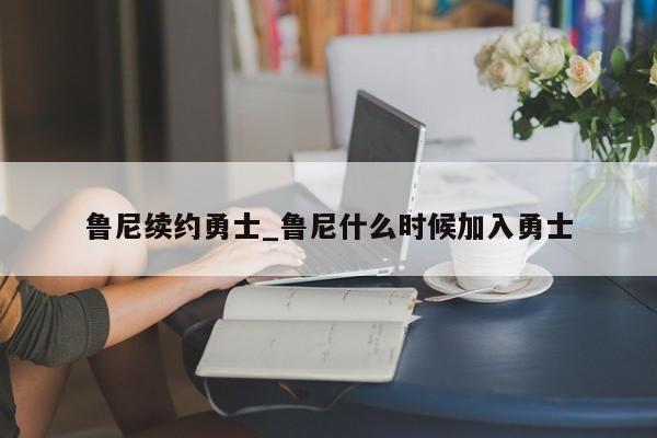 鲁尼续约勇士_鲁尼什么时候加入勇士
