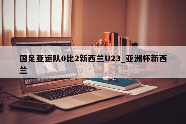国足亚运队0比2新西兰U23_亚洲杯新西兰