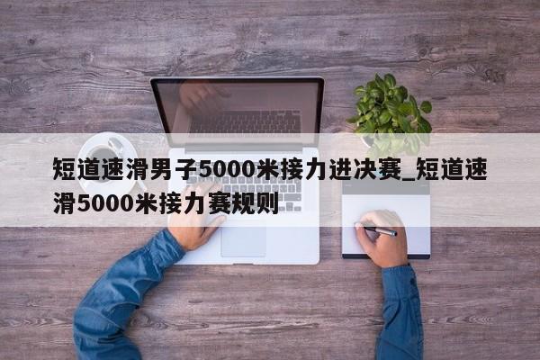 短道速滑男子5000米接力进决赛_短道速滑5000米接力赛规则