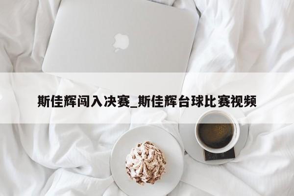 斯佳辉闯入决赛_斯佳辉台球比赛视频
