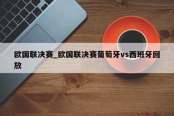 欧国联决赛_欧国联决赛葡萄牙vs西班牙回放
