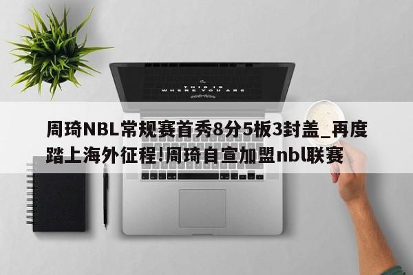 周琦NBL常规赛首秀8分5板3封盖_再度踏上海外征程!周琦自宣加盟nbl联赛