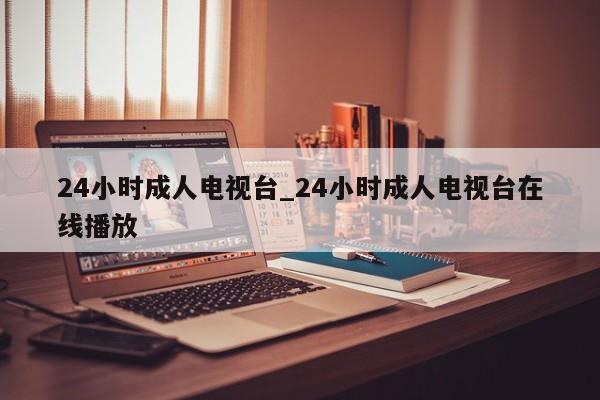 24小时成人电视台_24小时成人电视台在线播放