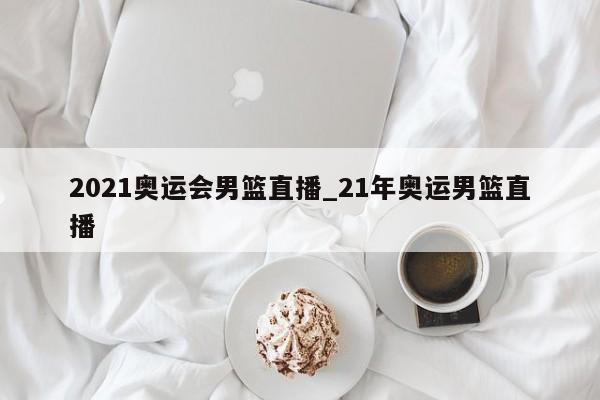 2021奥运会男篮直播_21年奥运男篮直播