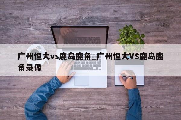 广州恒大vs鹿岛鹿角_广州恒大VS鹿岛鹿角录像