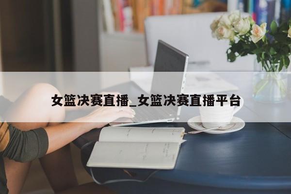 女篮决赛直播_女篮决赛直播平台