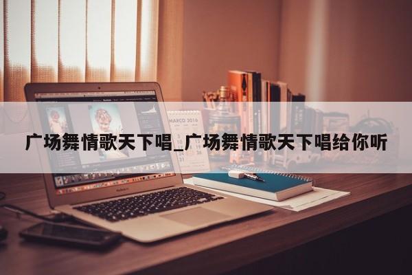 广场舞情歌天下唱_广场舞情歌天下唱给你听