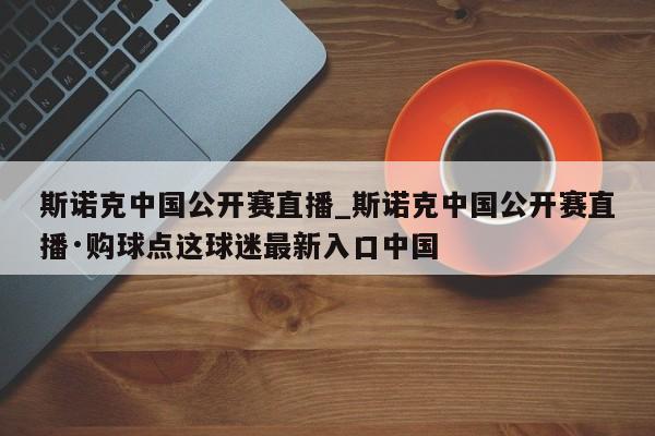 斯诺克中国公开赛直播_斯诺克中国公开赛直播·购球点这球迷最新入口中国