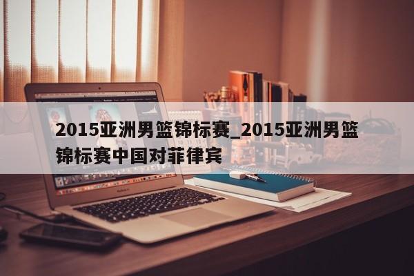 2015亚洲男篮锦标赛_2015亚洲男篮锦标赛中国对菲律宾