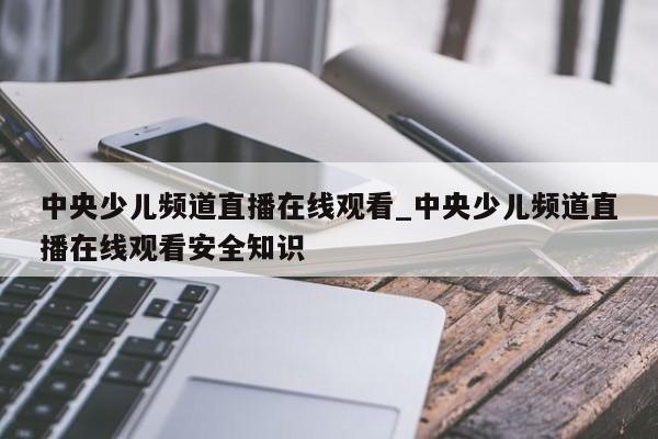 中央少儿频道直播在线观看_中央少儿频道直播在线观看安全知识
