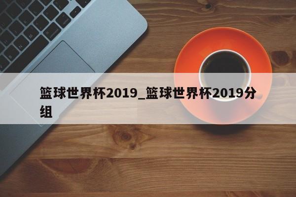 篮球世界杯2019_篮球世界杯2019分组