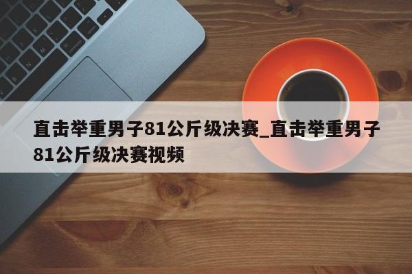 直击举重男子81公斤级决赛_直击举重男子81公斤级决赛视频