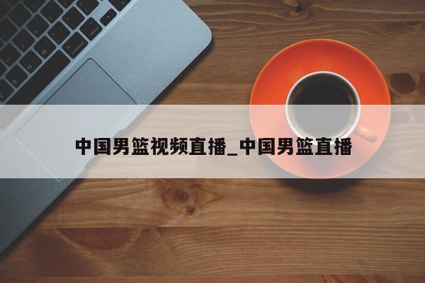 中国男篮视频直播_中国男篮直播