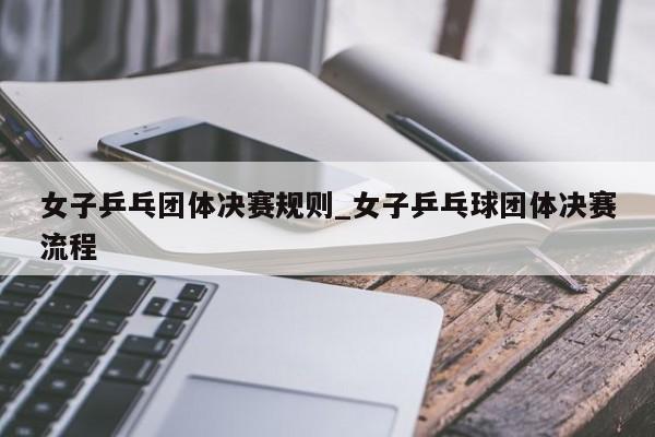 女子乒乓团体决赛规则_女子乒乓球团体决赛流程