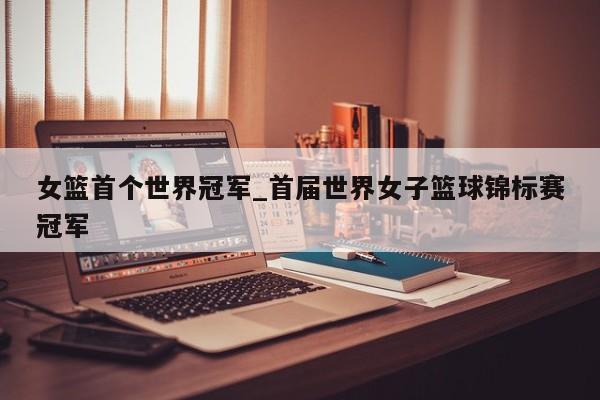 女篮首个世界冠军_首届世界女子篮球锦标赛冠军