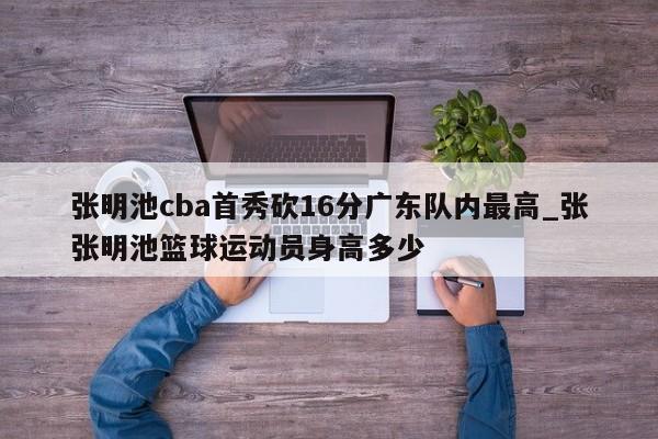 张明池cba首秀砍16分广东队内最高_张张明池篮球运动员身高多少