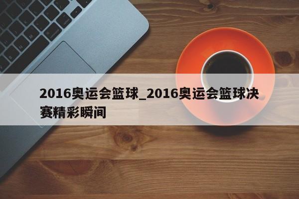 2016奥运会篮球_2016奥运会篮球决赛精彩瞬间