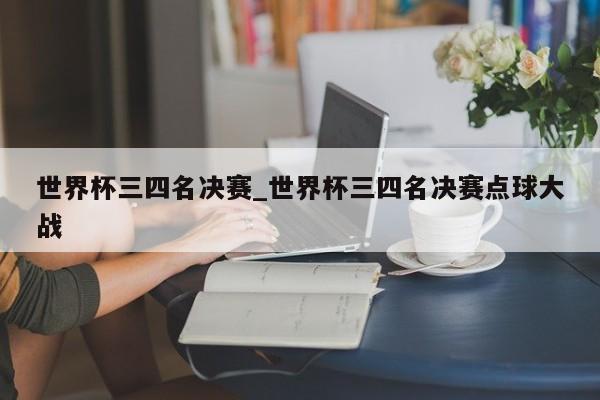 世界杯三四名决赛_世界杯三四名决赛点球大战