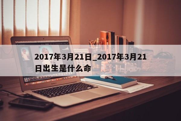 2017年3月21日_2017年3月21日出生是什么命