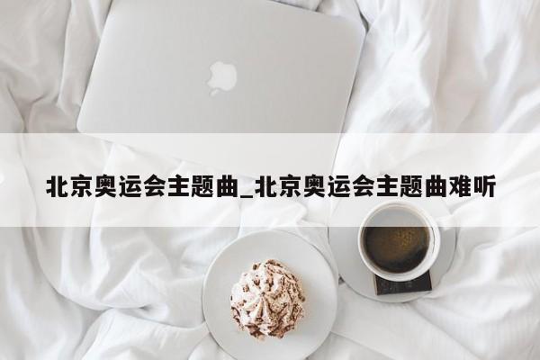 北京奥运会主题曲_北京奥运会主题曲难听